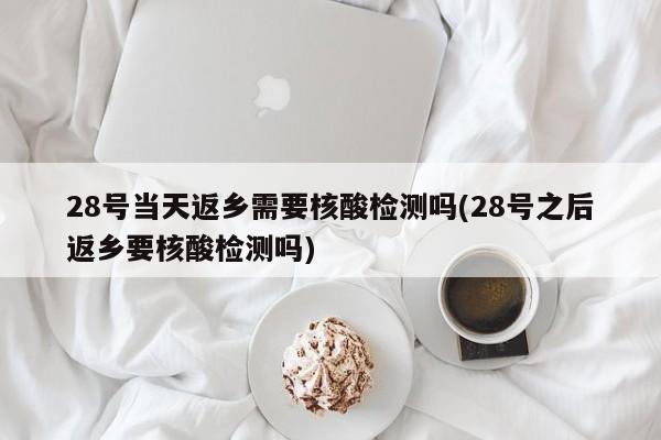 28号当天返乡需要核酸检测吗(28号之后返乡要核酸检测吗)