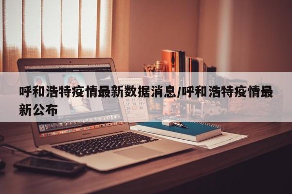 呼和浩特疫情最新数据消息/呼和浩特疫情最新公布