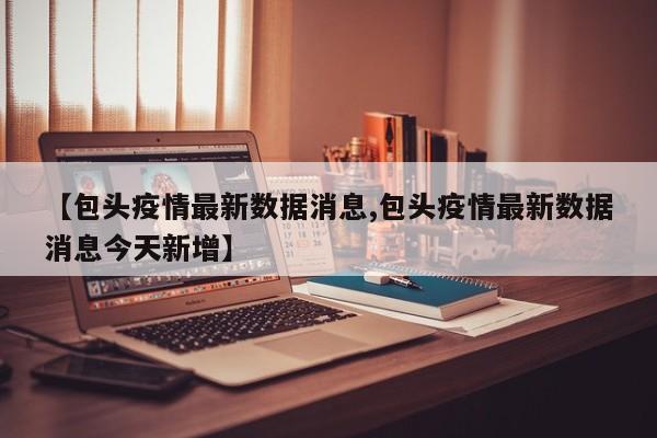 【包头疫情最新数据消息,包头疫情最新数据消息今天新增】