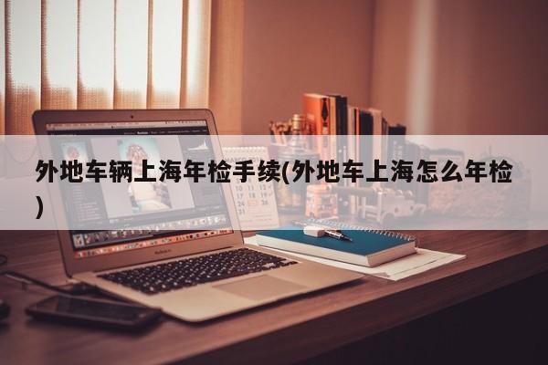 外地车辆上海年检手续(外地车上海怎么年检)