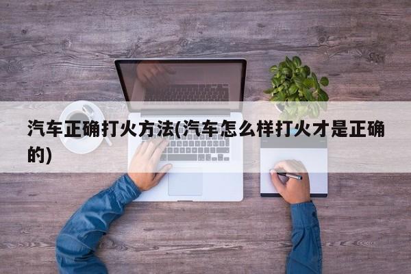 汽车正确打火方法(汽车怎么样打火才是正确的)