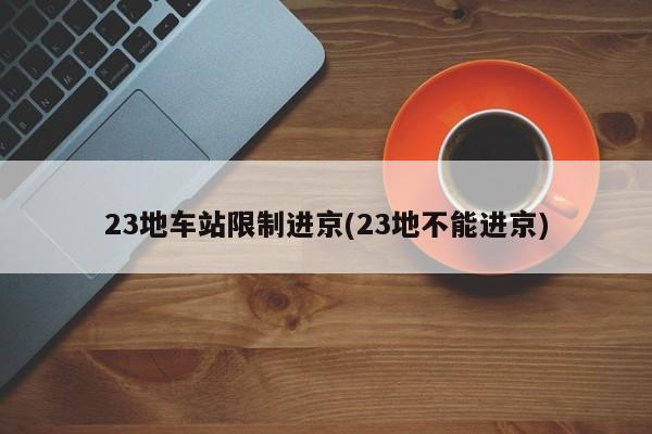 23地车站限制进京(23地不能进京)