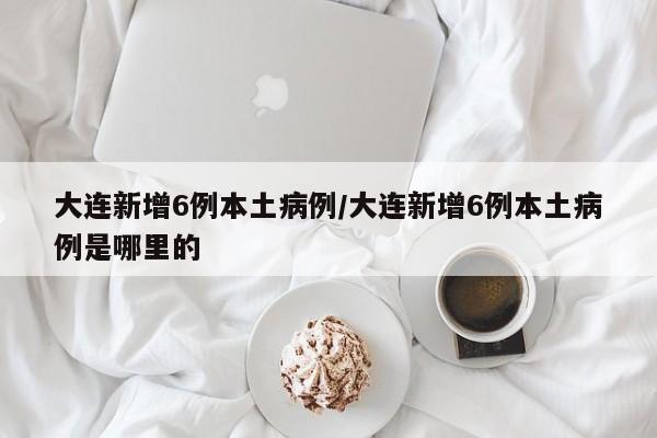 大连新增6例本土病例/大连新增6例本土病例是哪里的