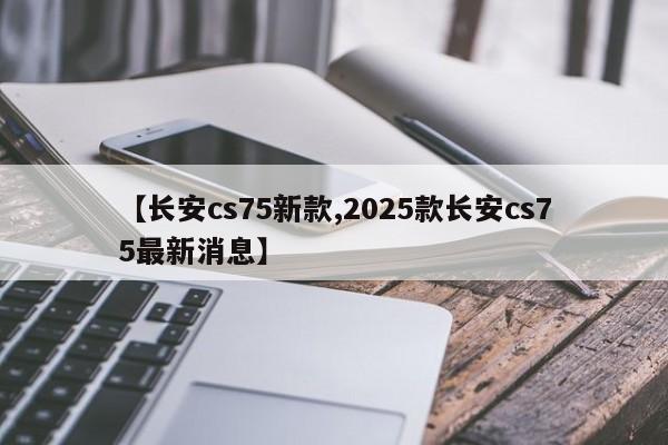 【长安cs75新款,2025款长安cs75最新消息】