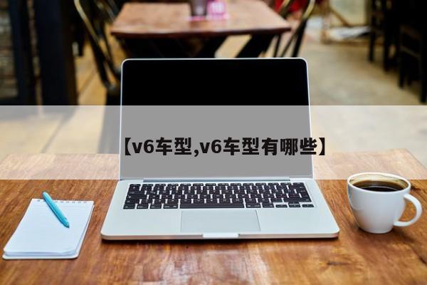 【v6车型,v6车型有哪些】