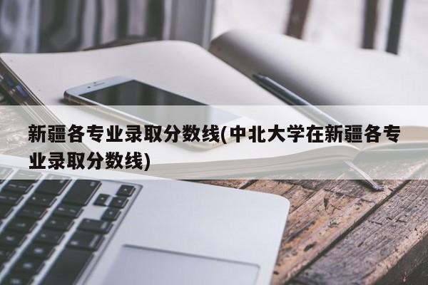 新疆各专业录取分数线(中北大学在新疆各专业录取分数线)