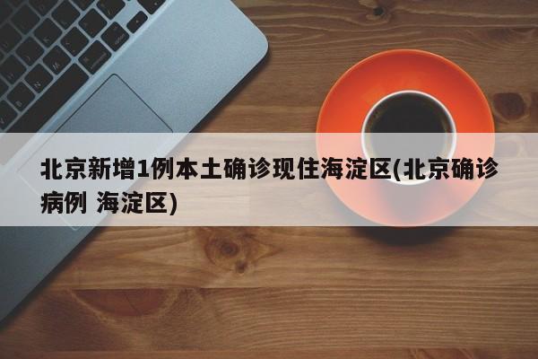 北京新增1例本土确诊现住海淀区(北京确诊病例 海淀区)