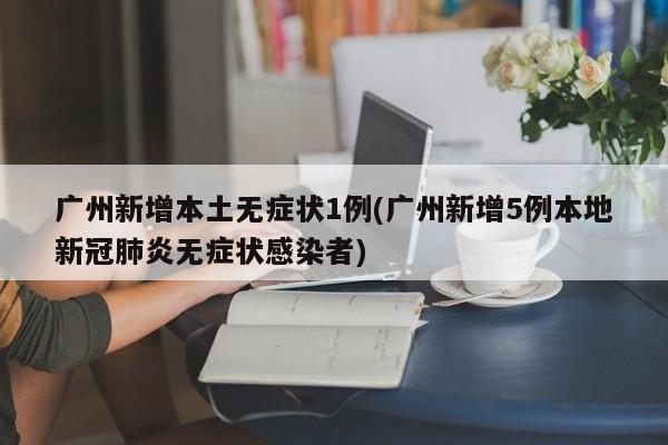 广州新增本土无症状1例(广州新增5例本地新冠肺炎无症状感染者)