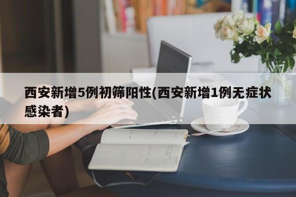 西安新增5例初筛阳性(西安新增1例无症状感染者)