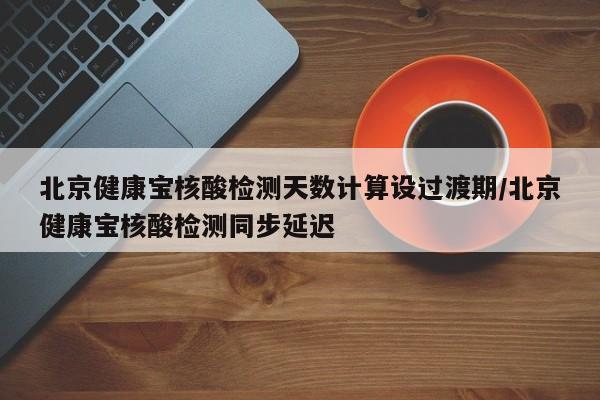 北京健康宝核酸检测天数计算设过渡期/北京健康宝核酸检测同步延迟