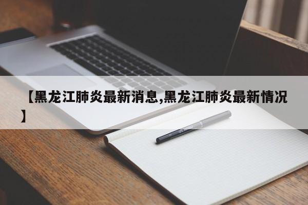 【黑龙江肺炎最新消息,黑龙江肺炎最新情况】