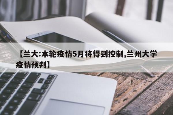 【兰大:本轮疫情5月将得到控制,兰州大学疫情预判】