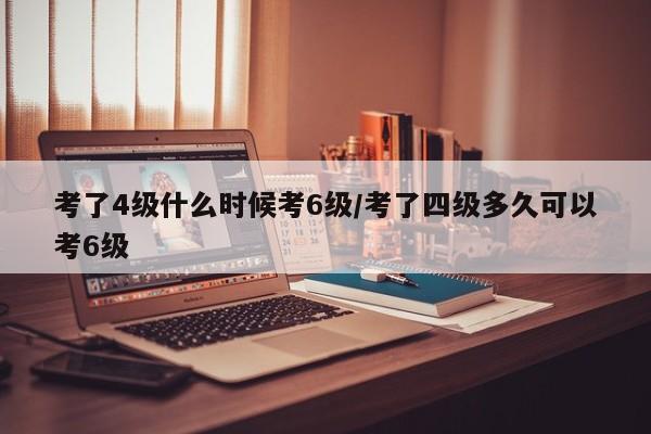 考了4级什么时候考6级/考了四级多久可以考6级