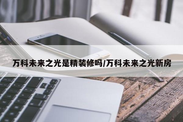 万科未来之光是精装修吗/万科未来之光新房