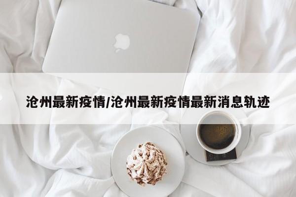 沧州最新疫情/沧州最新疫情最新消息轨迹
