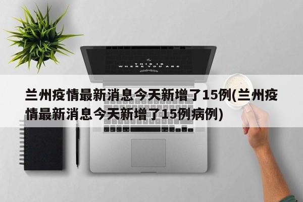 兰州疫情最新消息今天新增了15例(兰州疫情最新消息今天新增了15例病例)