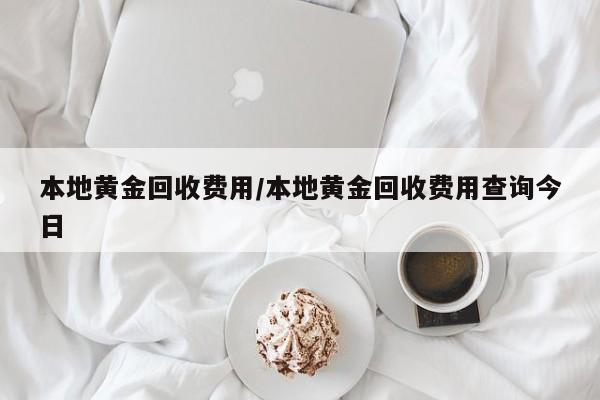 本地黄金回收费用/本地黄金回收费用查询今日