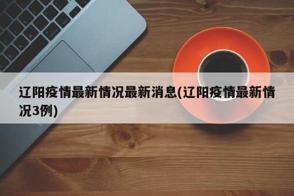 辽阳疫情最新情况最新消息(辽阳疫情最新情况3例)