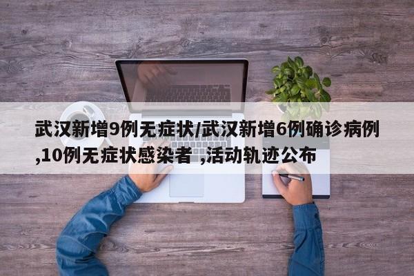 武汉新增9例无症状/武汉新增6例确诊病例,10例无症状感染者 ,活动轨迹公布