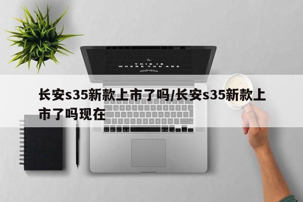 长安s35新款上市了吗/长安s35新款上市了吗现在