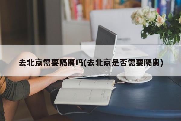 去北京需要隔离吗(去北京是否需要隔离)