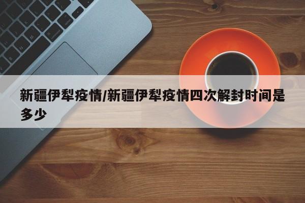 新疆伊犁疫情/新疆伊犁疫情四次解封时间是多少