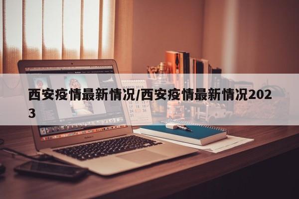 西安疫情最新情况/西安疫情最新情况2023