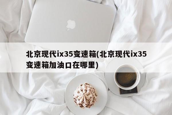 北京现代ix35变速箱(北京现代ix35变速箱加油口在哪里)
