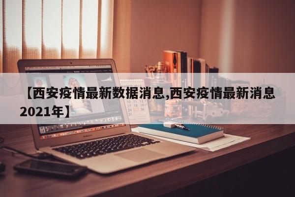 【西安疫情最新数据消息,西安疫情最新消息2021年】