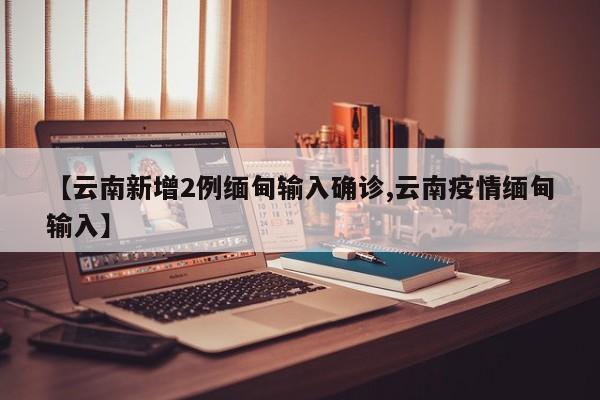 【云南新增2例缅甸输入确诊,云南疫情缅甸输入】