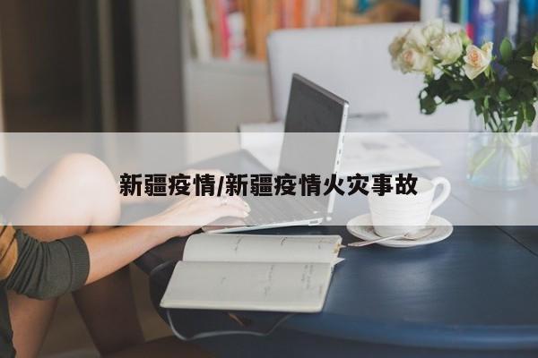 新疆疫情/新疆疫情火灾事故