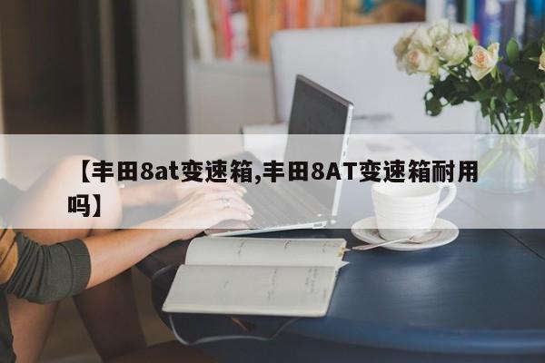【丰田8at变速箱,丰田8AT变速箱耐用吗】