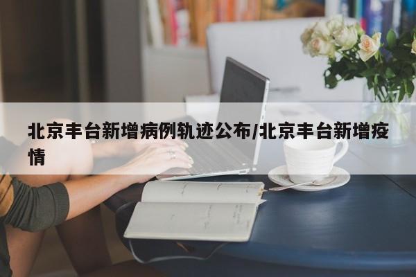 北京丰台新增病例轨迹公布/北京丰台新增疫情