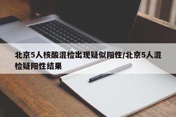 北京5人核酸混检出现疑似阳性/北京5人混检疑阳性结果