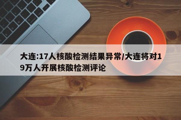 大连:17人核酸检测结果异常/大连将对19万人开展核酸检测评论