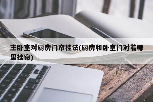 主卧室对厨房门帘挂法(厨房和卧室门对着哪里挂帘)