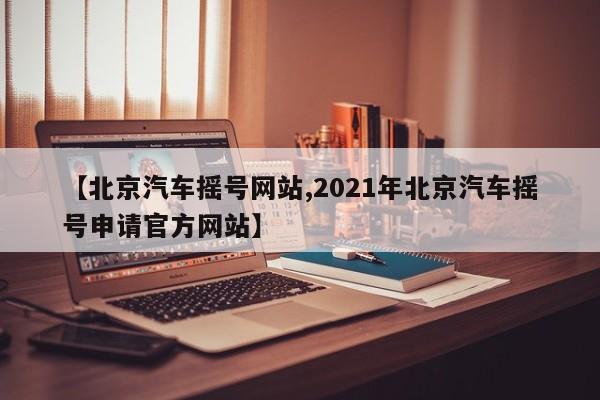 【北京汽车摇号网站,2021年北京汽车摇号申请官方网站】