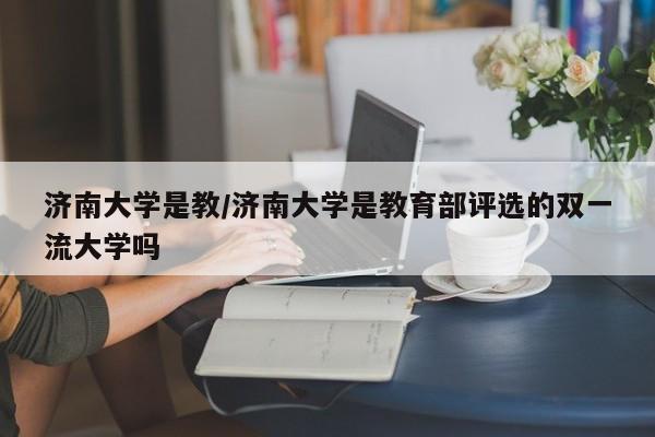 济南大学是教/济南大学是教育部评选的双一流大学吗