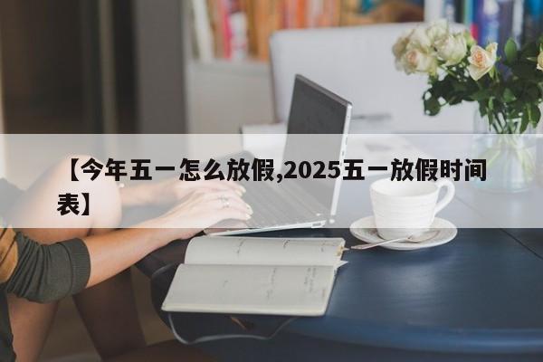 【今年五一怎么放假,2025五一放假时间表】