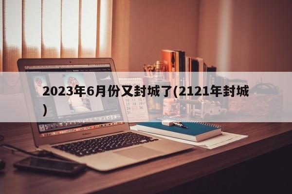 2023年6月份又封城了(2121年封城)