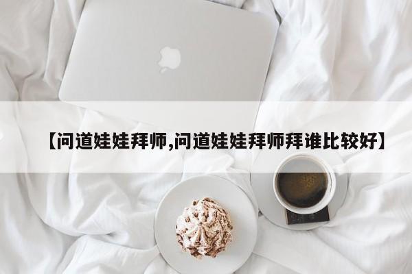 【问道娃娃拜师,问道娃娃拜师拜谁比较好】