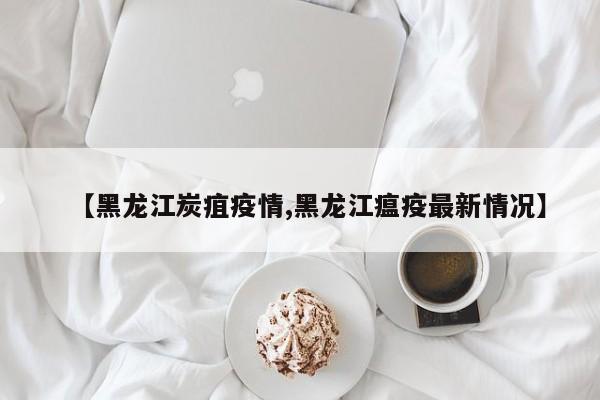 【黑龙江炭疽疫情,黑龙江瘟疫最新情况】