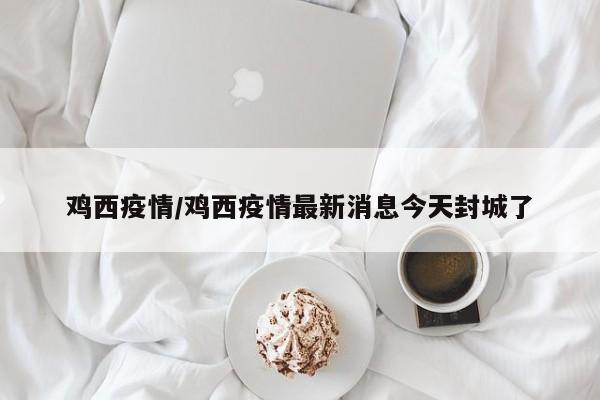 鸡西疫情/鸡西疫情最新消息今天封城了