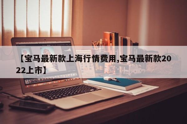 【宝马最新款上海行情费用,宝马最新款2022上市】