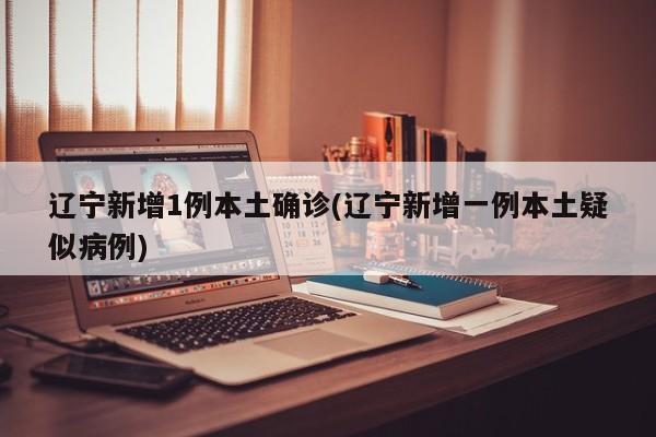 辽宁新增1例本土确诊(辽宁新增一例本土疑似病例)