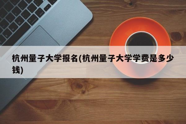 杭州量子大学报名(杭州量子大学学费是多少钱)