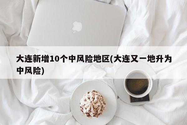 大连新增10个中风险地区(大连又一地升为中风险)