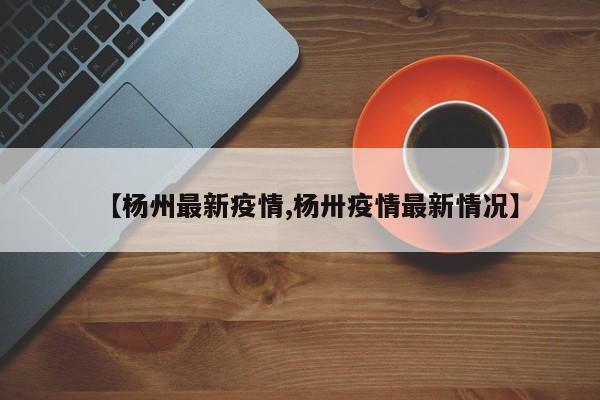 【杨州最新疫情,杨卅疫情最新情况】