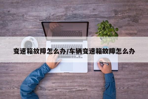 变速箱故障怎么办/车辆变速箱故障怎么办