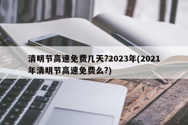 清明节高速免费几天?2023年(2021年清明节高速免费么?)